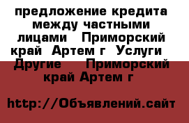 предложение кредита между частными лицами - Приморский край, Артем г. Услуги » Другие   . Приморский край,Артем г.